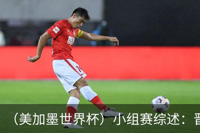 （美加墨世界杯）小组赛综述：晋级悬念留至最后一刻 亚洲军团后劲不足